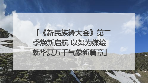 《新民族舞大会》第二季焕新启航 以舞为媒绘就华夏万千气象新篇章