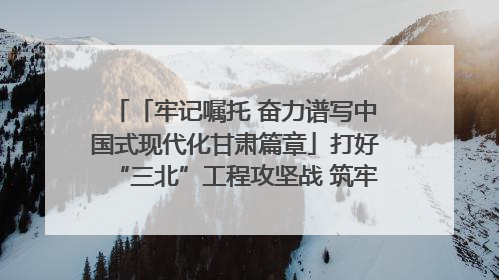 「牢记嘱托 奋力谱写中国式现代化甘肃篇章」打好“三北”工程攻坚战 筑牢国家西部生态安全屏障