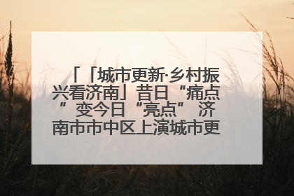 「城市更新·乡村振兴看济南」昔日“痛点”变今日“亮点” 济南市市中区上演城市更新“三部曲”