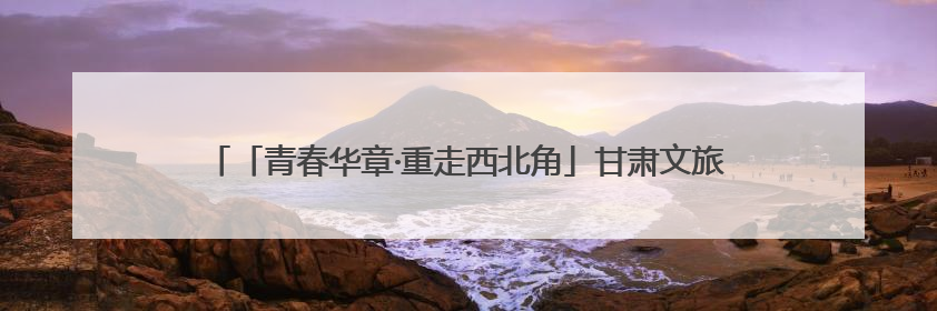「青春华章·重走西北角」甘肃文旅嬗变：荒山变花海，文创“语”千年