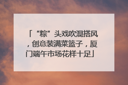 “粽”头戏吹混搭风，创意装满菜篮子，厦门端午市场花样十足