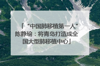 “中国肺移植第一人”陈静瑜：将青岛打造成全国大型肺移植中心