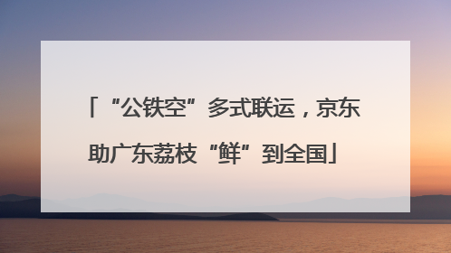 “公铁空”多式联运，京东助广东荔枝“鲜”到全国