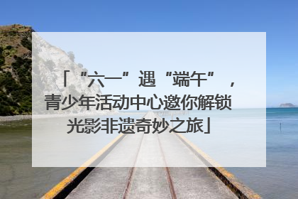 “六一”遇“端午”，青少年活动中心邀你解锁光影非遗奇妙之旅