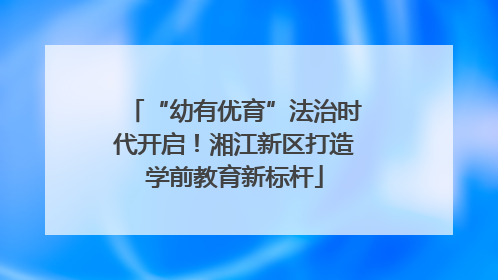 “幼有优育”法治时代开启！湘江新区打造学前教育新标杆