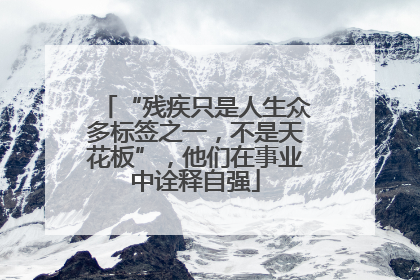 “残疾只是人生众多标签之一，不是天花板”，他们在事业中诠释自强