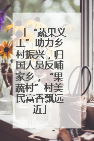 “蔬果义工”助力乡村振兴，归国人员反哺家乡，“果蔬村”村美民富香飘远近