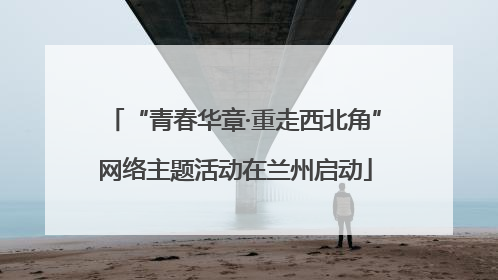 “青春华章·重走西北角”网络主题活动在兰州启动
