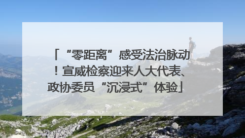 “零距离”感受法治脉动！宣威检察迎来人大代表、政协委员“沉浸式”体验