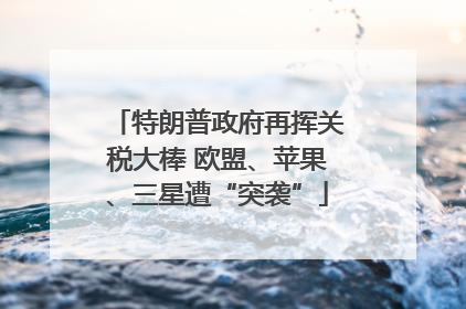 特朗普政府再挥关税大棒 欧盟、苹果、三星遭“突袭”