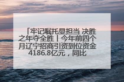 牢记嘱托显担当 决胜之年夺全胜丨今年前四个月辽宁招商引资到位资金4186.8亿元，同比增长17.4%