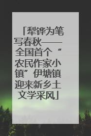 犁铧为笔写春秋——全国首个“农民作家小镇”伊塘镇迎来新乡土文学采风