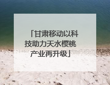 甘肃移动以科技助力天水樱桃产业再升级