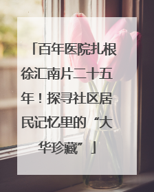 百年医院扎根徐汇南片二十五年！探寻社区居民记忆里的“大华珍藏”