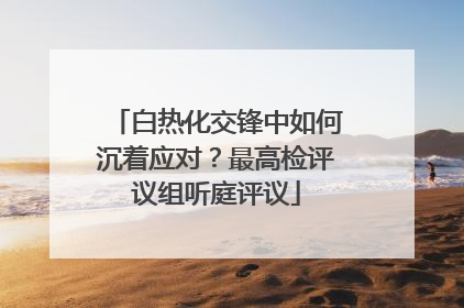 白热化交锋中如何沉着应对？最高检评议组听庭评议
