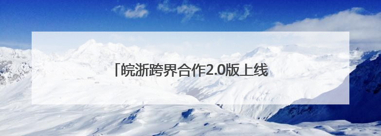 皖浙跨界合作2.0版上线 世界级文旅廊道惊艳出圈