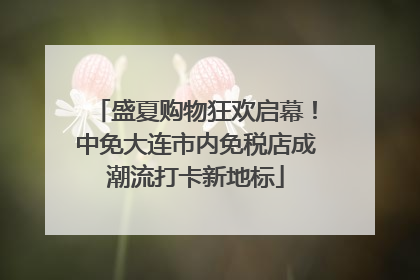 盛夏购物狂欢启幕！中免大连市内免税店成潮流打卡新地标