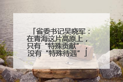 省委书记吴晓军：在青海这片高原上，只有“特殊贡献”，没有“特殊待遇”