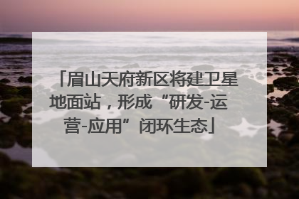 眉山天府新区将建卫星地面站，形成“研发-运营-应用”闭环生态
