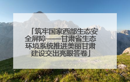 筑牢国家西部生态安全屏障——甘肃省生态环境系统推进美丽甘肃建设交出亮眼答卷