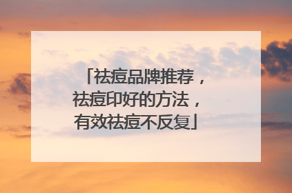 祛痘品牌推荐，祛痘印好的方法，有效祛痘不反复