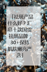 祛斑产品什么好？汇总十款国货祛斑品牌，30+保持肌肤嫩亮严选