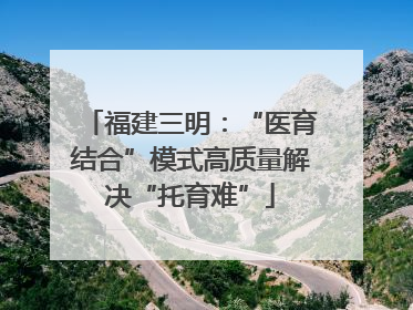 福建三明：“医育结合”模式高质量解决“托育难”