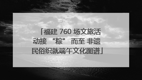 福建 760 场文旅活动接 “粽” 而至 非遗民俗织就端午文化图谱