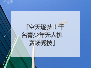 空天逐梦！千名青少年无人机赛场秀技