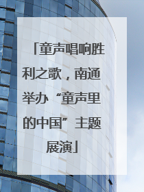 童声唱响胜利之歌，南通举办“童声里的中国”主题展演