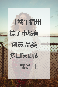 端午福州粽子市场有创意 品类多口味更放“粽”