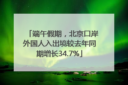 端午假期，北京口岸外国人入出境较去年同期增长34.7%