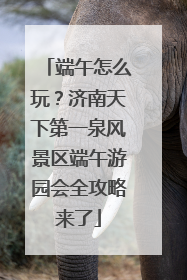 端午怎么玩？济南天下第一泉风景区端午游园会全攻略来了