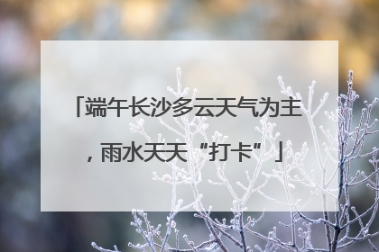 端午长沙多云天气为主，雨水天天“打卡”