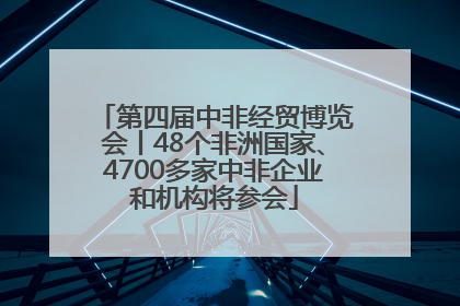 第四届中非经贸博览会丨48个非洲国家、4700多家中非企业和机构将参会