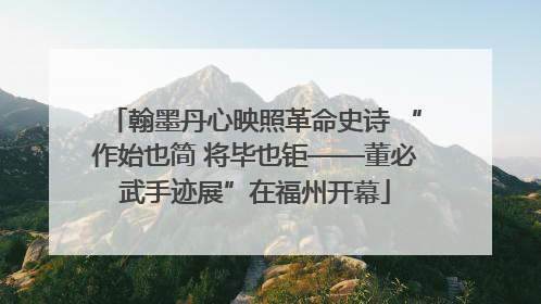 翰墨丹心映照革命史诗 “作始也简 将毕也钜——董必武手迹展”在福州开幕