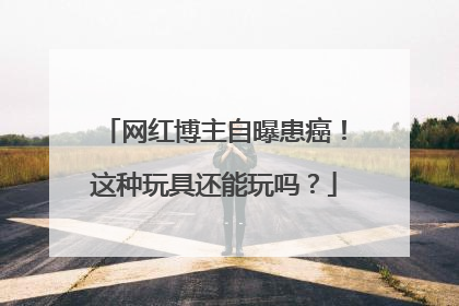 网红博主自曝患癌！这种玩具还能玩吗？