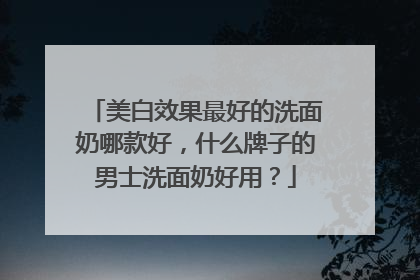 美白效果最好的洗面奶哪款好，什么牌子的男士洗面奶好用？