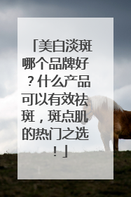 美白淡斑哪个品牌好？什么产品可以有效祛斑，斑点肌的热门之选！