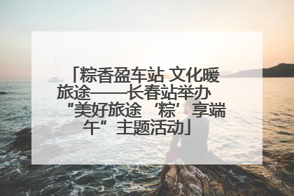 粽香盈车站 文化暖旅途——长春站举办 “美好旅途‘粽’享端午”主题活动