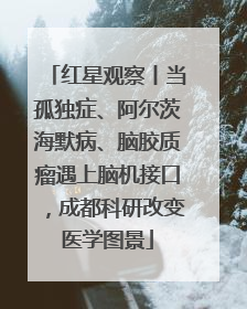 红星观察丨当孤独症、阿尔茨海默病、脑胶质瘤遇上脑机接口，成都科研改变医学图景