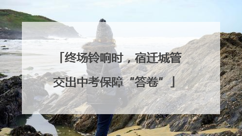终场铃响时，宿迁城管交出中考保障“答卷”