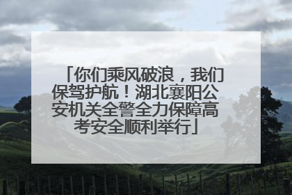 你们乘风破浪，我们保驾护航！湖北襄阳公安机关全警全力保障高考安全顺利举行