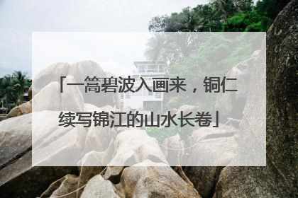 一篙碧波入画来，铜仁续写锦江的山水长卷