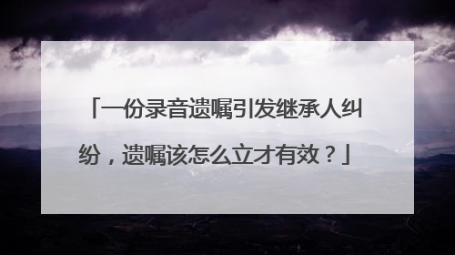 一份录音遗嘱引发继承人纠纷，遗嘱该怎么立才有效？