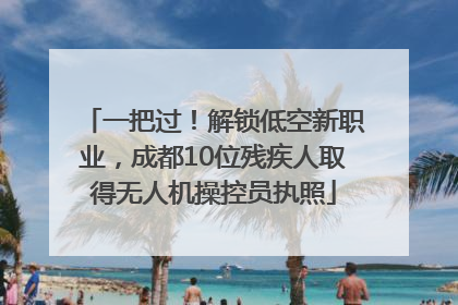 一把过！解锁低空新职业，成都10位残疾人取得无人机操控员执照