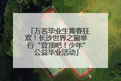万名毕业生青春狂欢！长沙世界之窗举行“登顶吧！少年”公益毕业活动