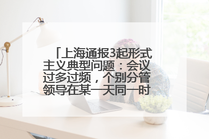上海通报3起形式主义典型问题：会议过多过频，个别分管领导在某一天同一时段需参加3个会议