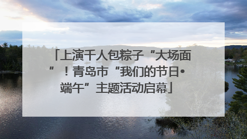 上演千人包粽子“大场面”！青岛市“我们的节日•端午”主题活动启幕