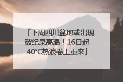 下周四川盆地或出现破纪录高温！16日起40℃热浪卷土重来